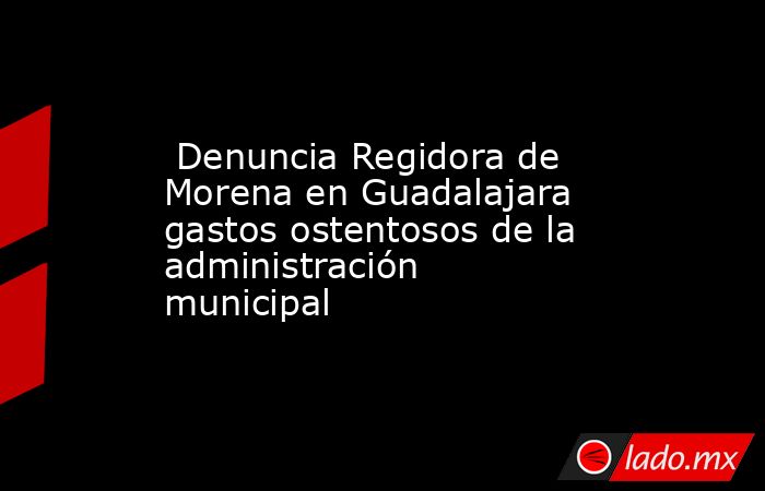 Denuncia Regidora de Morena en Guadalajara gastos ostentosos de la administración municipal. Noticias en tiempo real