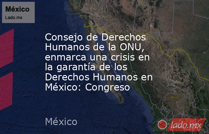 Consejo de Derechos Humanos de la ONU, enmarca una crisis en la garantía de los Derechos Humanos en México: Congreso. Noticias en tiempo real