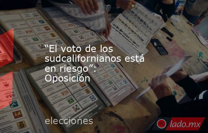 “El voto de los sudcalifornianos está en riesgo”: Oposición. Noticias en tiempo real