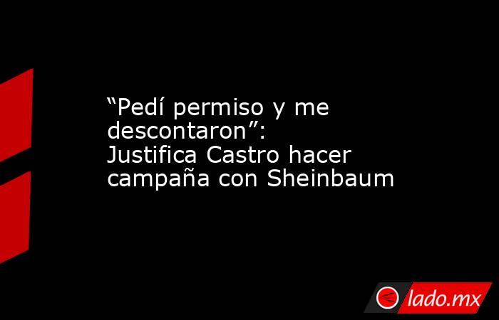 “Pedí permiso y me descontaron”: Justifica Castro hacer campaña con Sheinbaum. Noticias en tiempo real