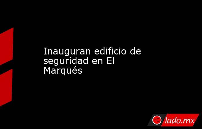 Inauguran edificio de seguridad en El Marqués. Noticias en tiempo real