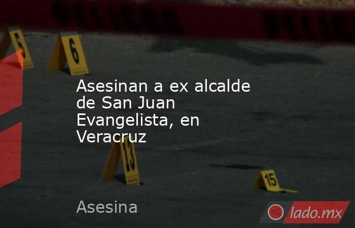 Asesinan a ex alcalde de San Juan Evangelista, en Veracruz. Noticias en tiempo real