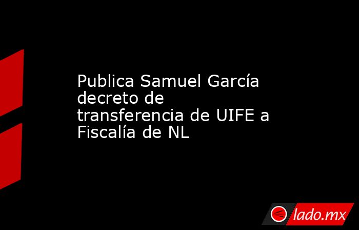 Publica Samuel García decreto de transferencia de UIFE a Fiscalía de NL. Noticias en tiempo real
