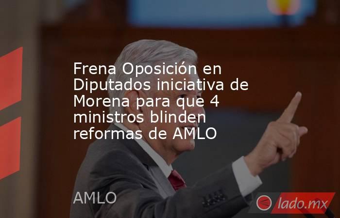 Frena Oposición en Diputados iniciativa de Morena para que 4 ministros blinden reformas de AMLO. Noticias en tiempo real