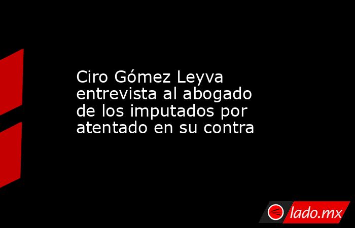 Ciro Gómez Leyva entrevista al abogado de los imputados por atentado en su contra. Noticias en tiempo real