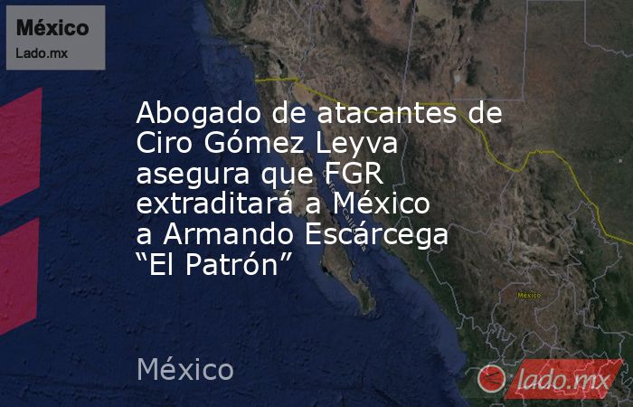 Abogado de atacantes de Ciro Gómez Leyva asegura que FGR extraditará a México a Armando Escárcega “El Patrón”. Noticias en tiempo real