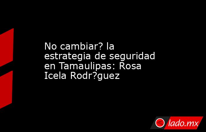 No cambiar? la estrategia de seguridad en Tamaulipas: Rosa Icela Rodr?guez. Noticias en tiempo real