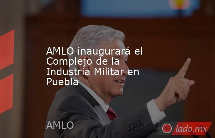 AMLO inaugurará el Complejo de la Industria Militar en Puebla. Noticias en tiempo real