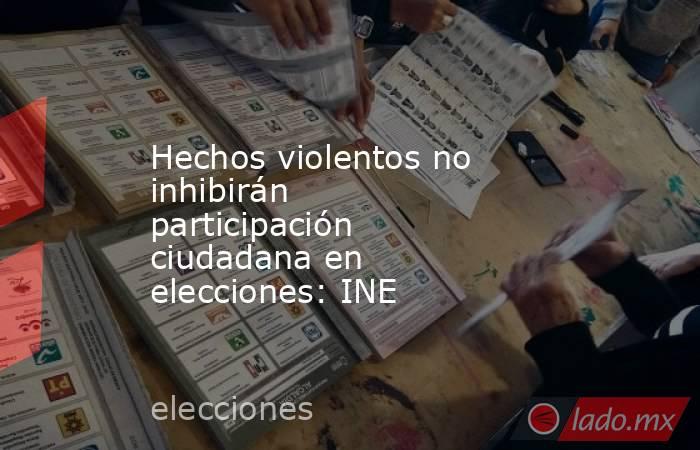 Hechos violentos no inhibirán participación ciudadana en elecciones: INE. Noticias en tiempo real