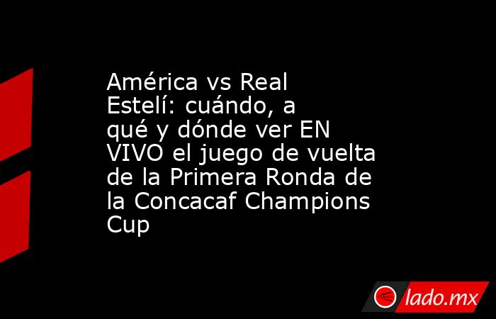 América vs Real Estelí: cuándo, a qué y dónde ver EN VIVO el juego de vuelta de la Primera Ronda de la Concacaf Champions Cup. Noticias en tiempo real
