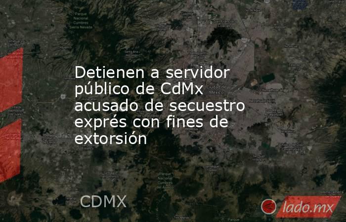 Detienen a servidor público de CdMx acusado de secuestro exprés con fines de extorsión. Noticias en tiempo real
