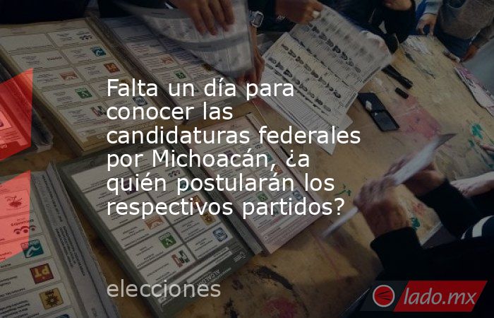 Falta un día para conocer las candidaturas federales por Michoacán, ¿a quién postularán los respectivos partidos?. Noticias en tiempo real