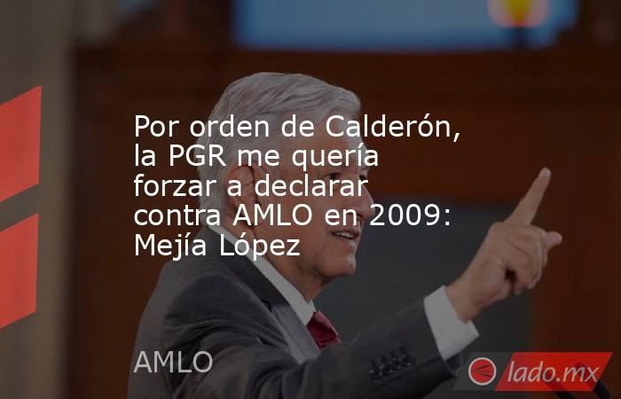 Por orden de Calderón, la PGR me quería forzar a declarar contra AMLO en 2009: Mejía López. Noticias en tiempo real