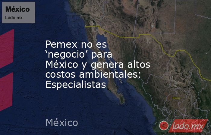 Pemex no es ‘negocio’ para México y genera altos costos ambientales: Especialistas. Noticias en tiempo real
