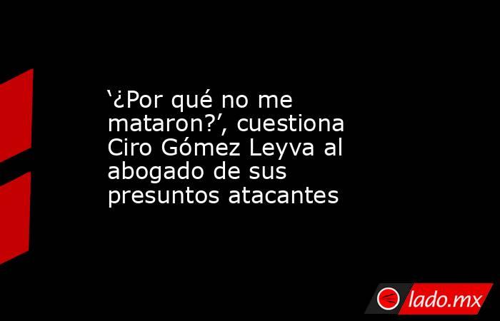 ‘¿Por qué no me mataron?’, cuestiona Ciro Gómez Leyva al abogado de sus presuntos atacantes. Noticias en tiempo real