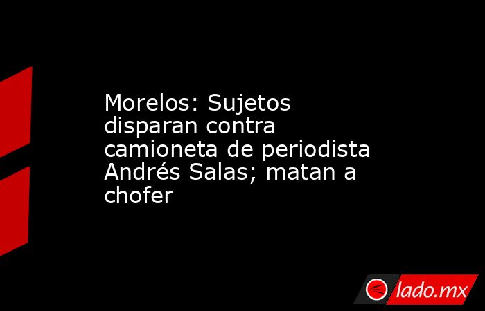 Morelos: Sujetos disparan contra camioneta de periodista Andrés Salas; matan a chofer. Noticias en tiempo real