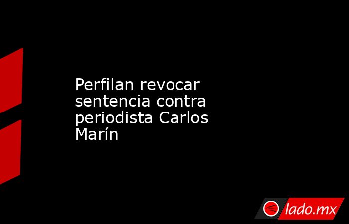 Perfilan revocar sentencia contra periodista Carlos Marín. Noticias en tiempo real