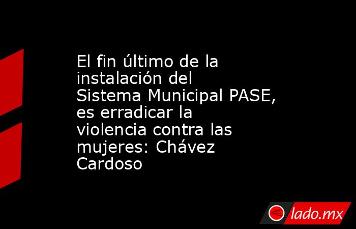 El fin último de la instalación del Sistema Municipal PASE, es erradicar la violencia contra las mujeres: Chávez Cardoso. Noticias en tiempo real