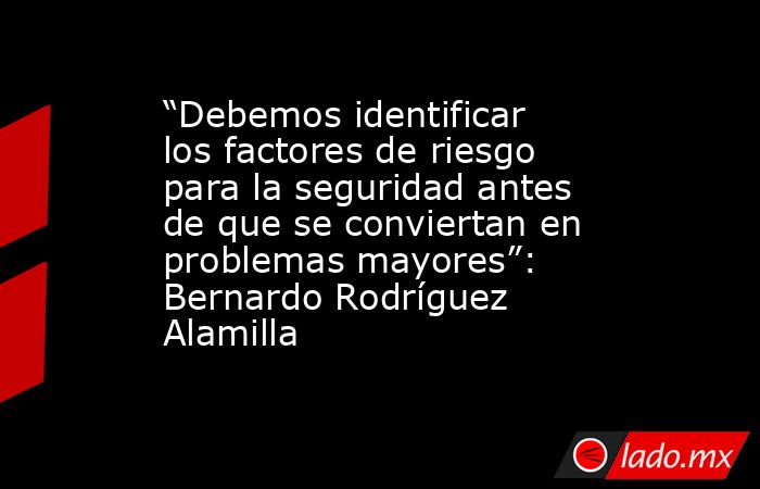 “Debemos identificar los factores de riesgo para la seguridad antes de que se conviertan en problemas mayores”: Bernardo Rodríguez Alamilla. Noticias en tiempo real