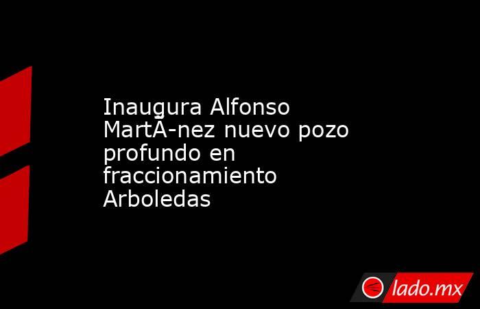 Inaugura Alfonso MartÃ­nez nuevo pozo profundo en fraccionamiento Arboledas. Noticias en tiempo real