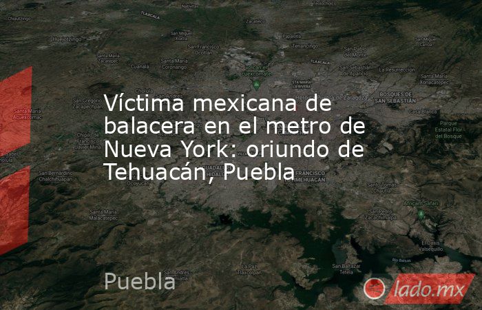 Víctima mexicana de balacera en el metro de Nueva York: oriundo de Tehuacán, Puebla. Noticias en tiempo real