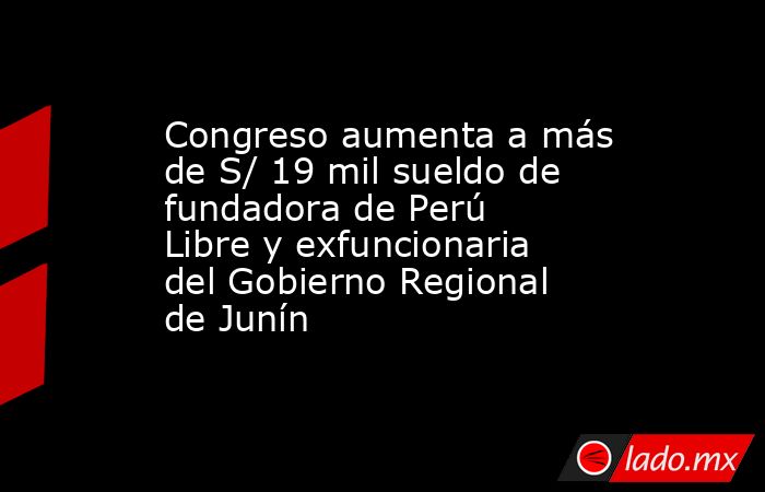 Congreso aumenta a más de S/ 19 mil sueldo de fundadora de Perú Libre y exfuncionaria del Gobierno Regional de Junín. Noticias en tiempo real