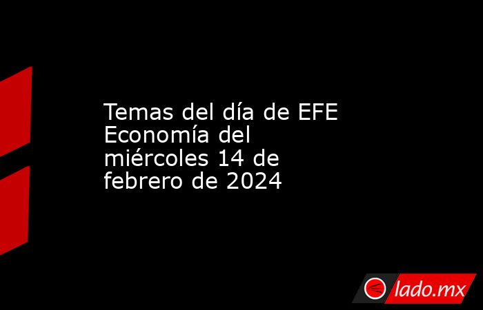 Temas del día de EFE Economía del miércoles 14 de febrero de 2024. Noticias en tiempo real