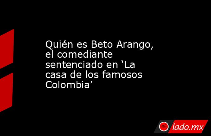 Quién es Beto Arango, el comediante sentenciado en ‘La casa de los famosos Colombia’. Noticias en tiempo real