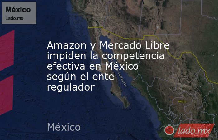Amazon y Mercado Libre impiden la competencia efectiva en México según el ente regulador. Noticias en tiempo real