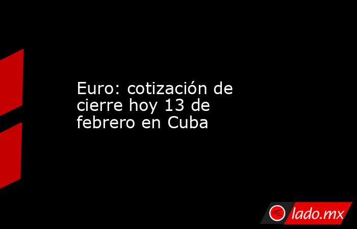 Euro: cotización de cierre hoy 13 de febrero en Cuba. Noticias en tiempo real