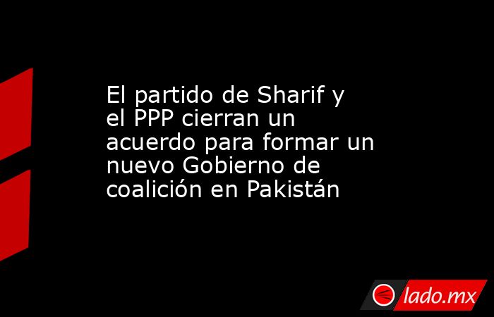 El partido de Sharif y el PPP cierran un acuerdo para formar un nuevo Gobierno de coalición en Pakistán. Noticias en tiempo real