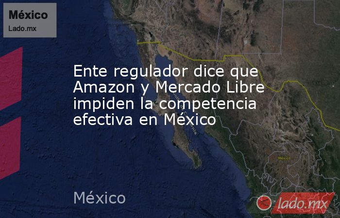 Ente regulador dice que Amazon y Mercado Libre impiden la competencia efectiva en México. Noticias en tiempo real