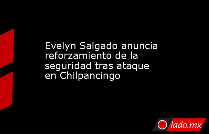 Evelyn Salgado anuncia reforzamiento de la seguridad tras ataque en Chilpancingo. Noticias en tiempo real