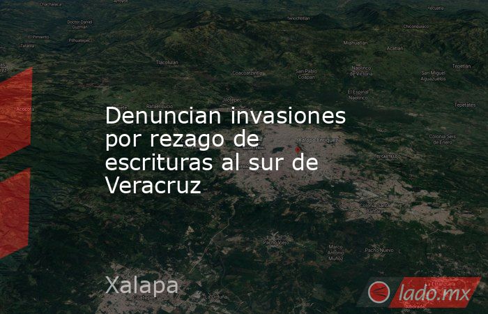 Denuncian invasiones por rezago de escrituras al sur de Veracruz. Noticias en tiempo real