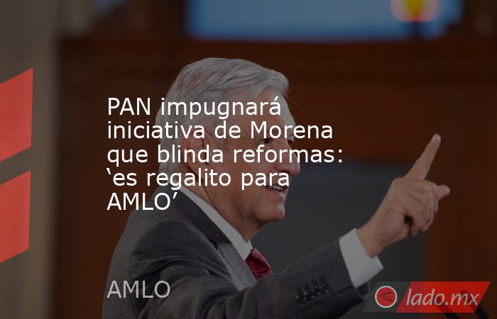 PAN impugnará iniciativa de Morena que blinda reformas: ‘es regalito para AMLO’. Noticias en tiempo real