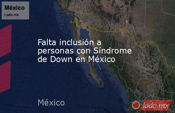 Falta inclusión a personas con Síndrome de Down en México. Noticias en tiempo real