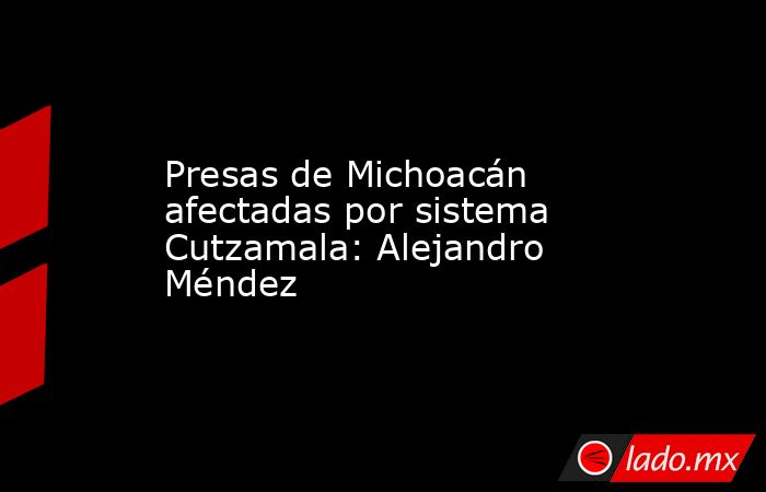 Presas de Michoacán afectadas por sistema Cutzamala: Alejandro Méndez. Noticias en tiempo real