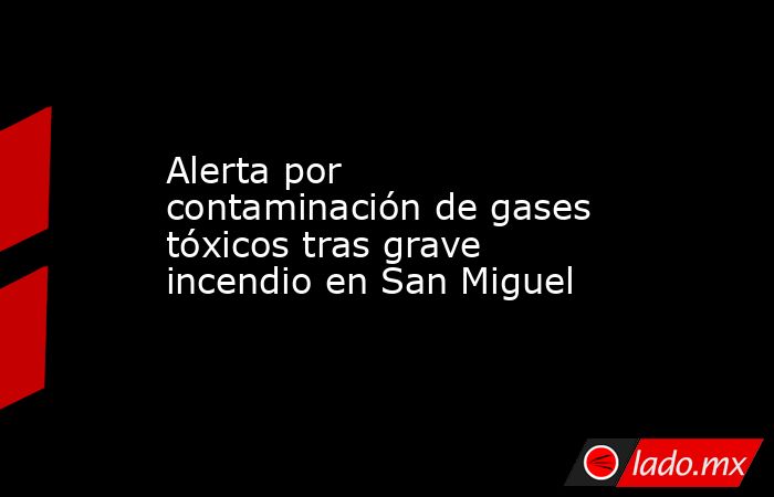 Alerta por contaminación de gases tóxicos tras grave incendio en San Miguel . Noticias en tiempo real