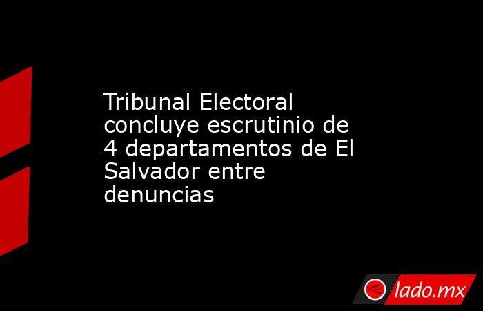 Tribunal Electoral concluye escrutinio de 4 departamentos de El Salvador entre denuncias. Noticias en tiempo real