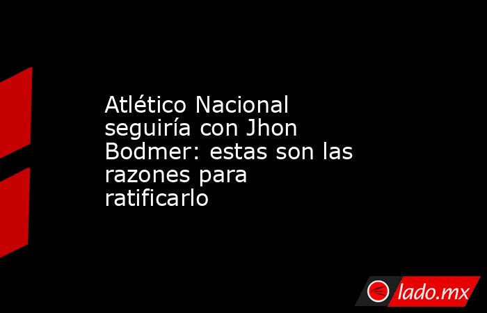 Atlético Nacional seguiría con Jhon Bodmer: estas son las razones para ratificarlo. Noticias en tiempo real