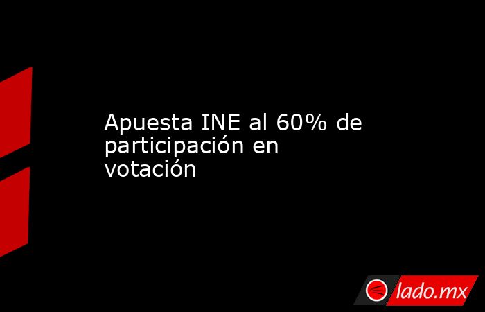 Apuesta INE al 60% de participación en votación. Noticias en tiempo real
