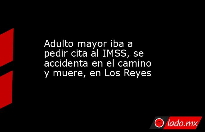 Adulto mayor iba a pedir cita al IMSS, se accidenta en el camino y muere, en Los Reyes. Noticias en tiempo real