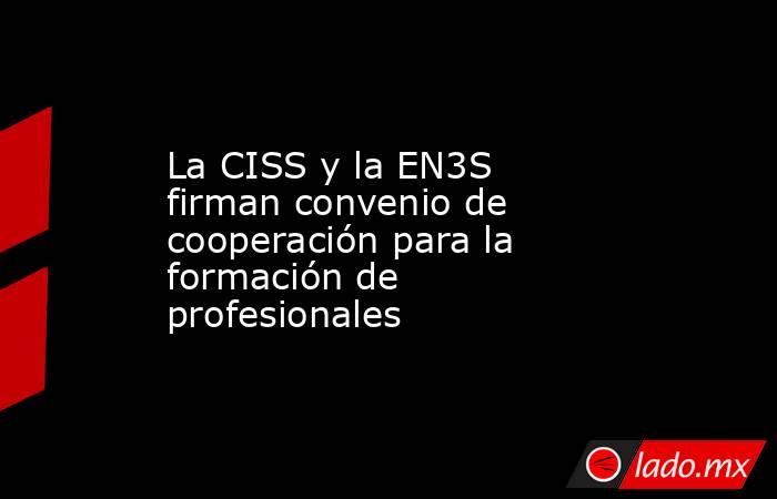 La CISS y la EN3S firman convenio de cooperación para la formación de profesionales. Noticias en tiempo real