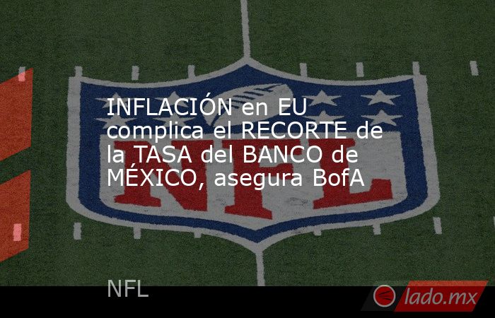 INFLACIÓN en EU complica el RECORTE de la TASA del BANCO de MÉXICO, asegura BofA. Noticias en tiempo real