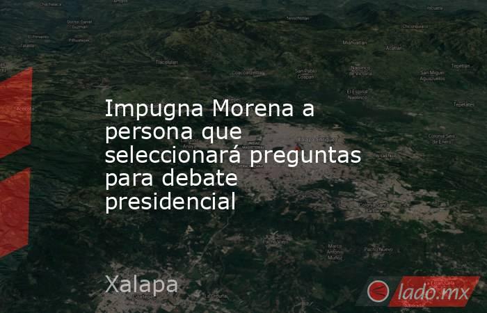Impugna Morena a persona que seleccionará preguntas para debate presidencial. Noticias en tiempo real