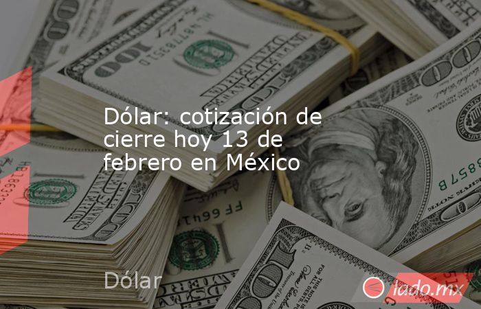 Dólar: cotización de cierre hoy 13 de febrero en México. Noticias en tiempo real