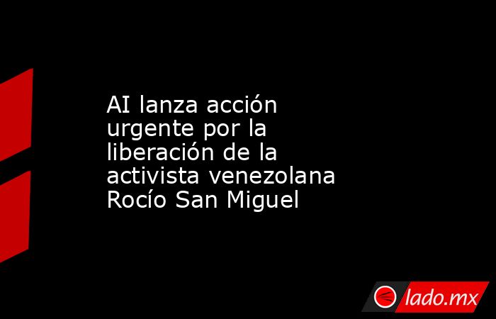 AI lanza acción urgente por la liberación de la activista venezolana Rocío San Miguel. Noticias en tiempo real