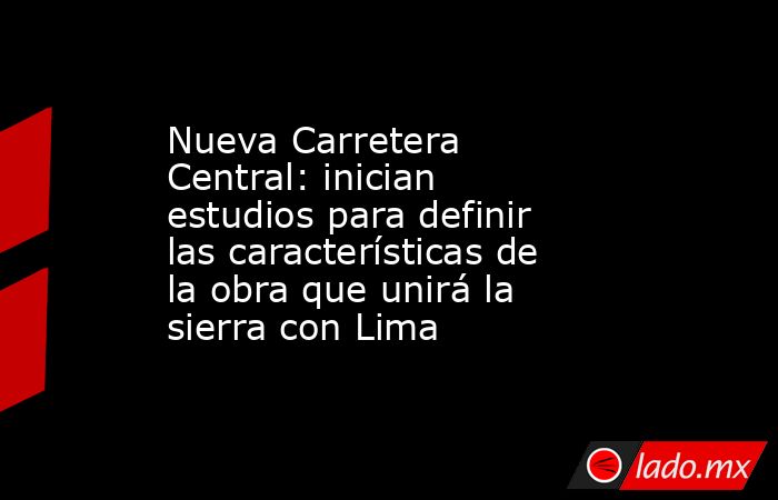 Nueva Carretera Central: inician estudios para definir las características de la obra que unirá la sierra con Lima. Noticias en tiempo real