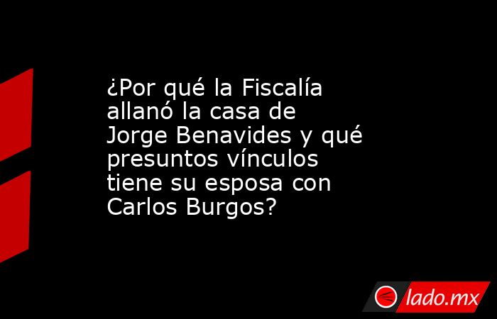 ¿Por qué la Fiscalía allanó la casa de Jorge Benavides y qué presuntos vínculos tiene su esposa con Carlos Burgos?. Noticias en tiempo real