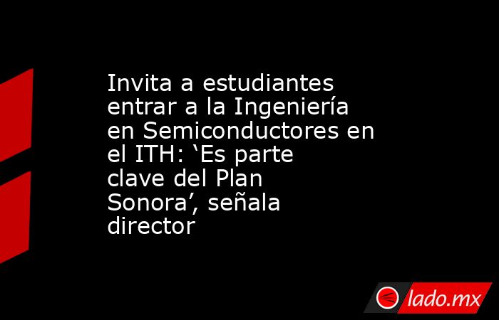 Invita a estudiantes entrar a la Ingeniería en Semiconductores en el ITH: ‘Es parte clave del Plan Sonora’, señala director. Noticias en tiempo real